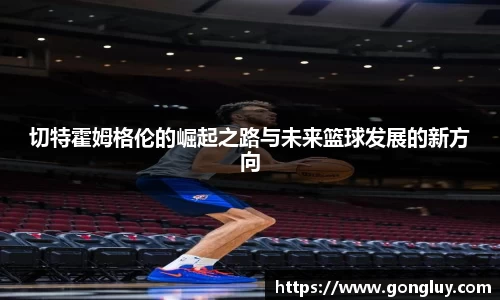 切特霍姆格伦的崛起之路与未来篮球发展的新方向